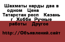 Шахматы-нарды два в одном › Цена ­ 6 000 - Татарстан респ., Казань г. Хобби. Ручные работы » Другое   